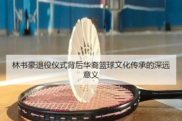 林书豪退役仪式背后华裔篮球文化传承的深远意义